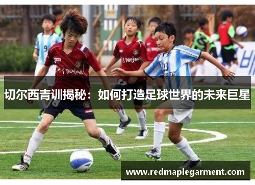 切尔西青训揭秘：如何打造足球世界的未来巨星