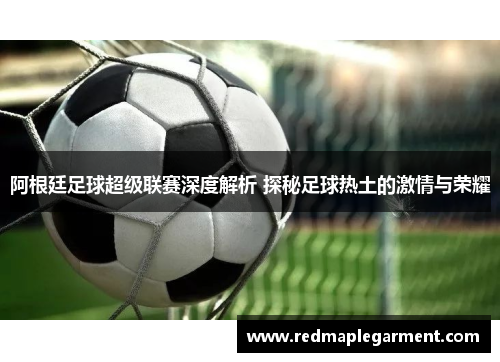 阿根廷足球超级联赛深度解析 探秘足球热土的激情与荣耀