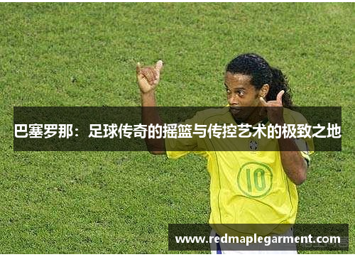 巴塞罗那:足球传奇的摇篮与传控艺术的极致之地 巴塞罗那:足球传奇的摇篮与传控艺术的极致之地
