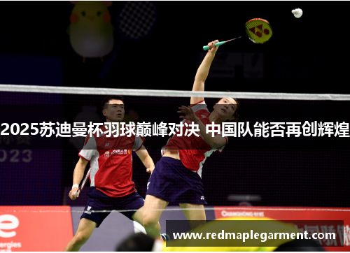 2025苏迪曼杯羽球巅峰对决 中国队能否再创辉煌